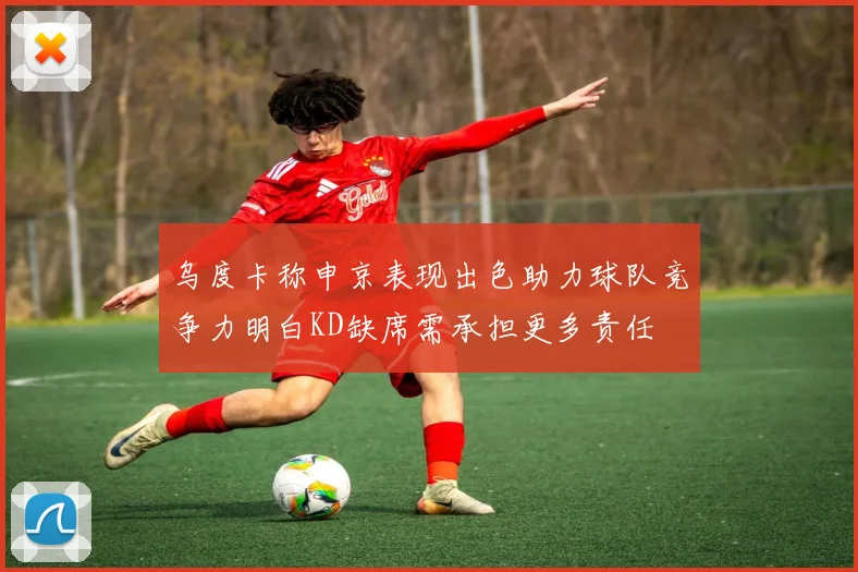 乌度卡称申京表现出色助力球队竞争力明白KD缺席需承担更多责任