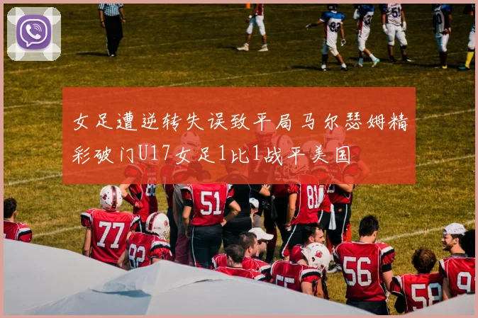 女足遭逆转失误致平局马尔瑟姆精彩破门U17女足1比1战平美国