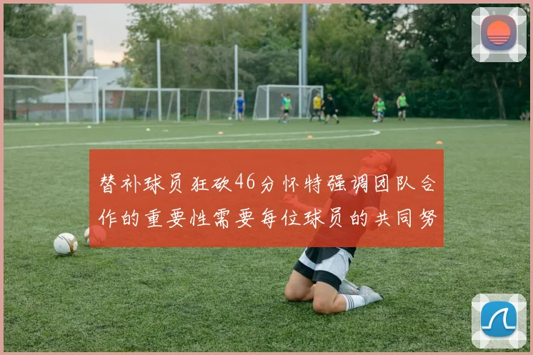 替补球员狂砍46分怀特强调团队合作的重要性需要每位球员的共同努力