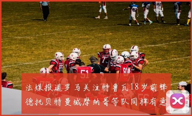 法媒报道罗马关注特鲁瓦18岁前锋德托贝特曼城摩纳哥等队同样有意
