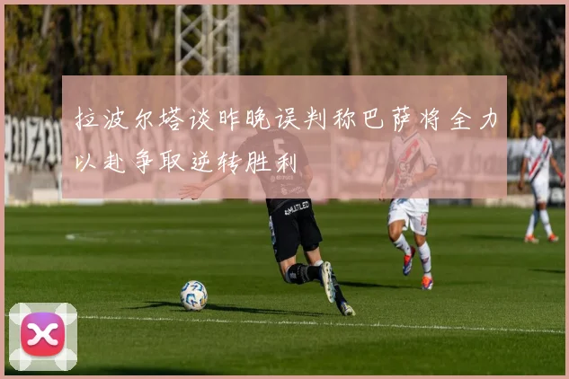 拉波尔塔谈昨晚误判称巴萨将全力以赴争取逆转胜利
