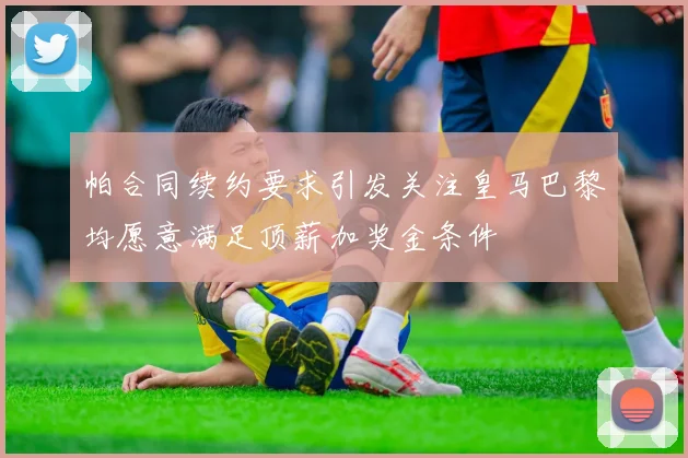 帕合同续约要求引发关注皇马巴黎均愿意满足顶薪加奖金条件