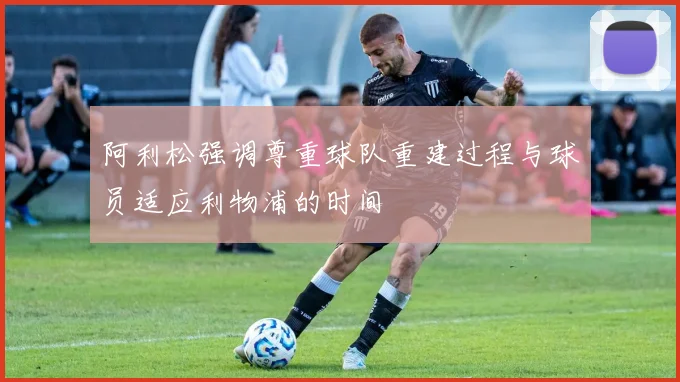 阿利松强调尊重球队重建过程与球员适应利物浦的时间
