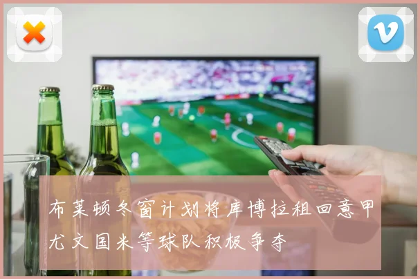 布莱顿冬窗计划将库博拉租回意甲尤文国米等球队积极争夺