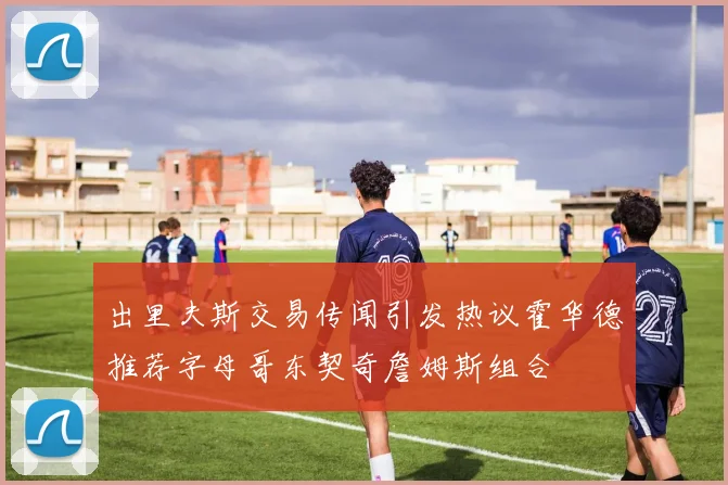 出里夫斯交易传闻引发热议霍华德推荐字母哥东契奇詹姆斯组合