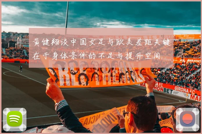 黄健翔谈中国女足与欧美差距关键在于身体条件的不足与提升空间