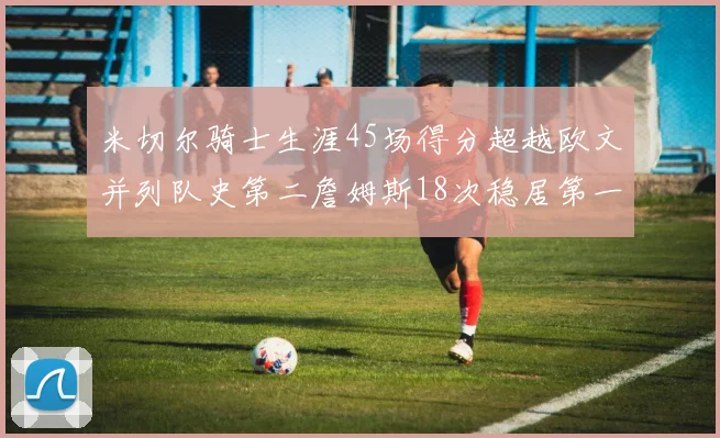 米切尔骑士生涯45场得分超越欧文并列队史第二詹姆斯18次稳居第一