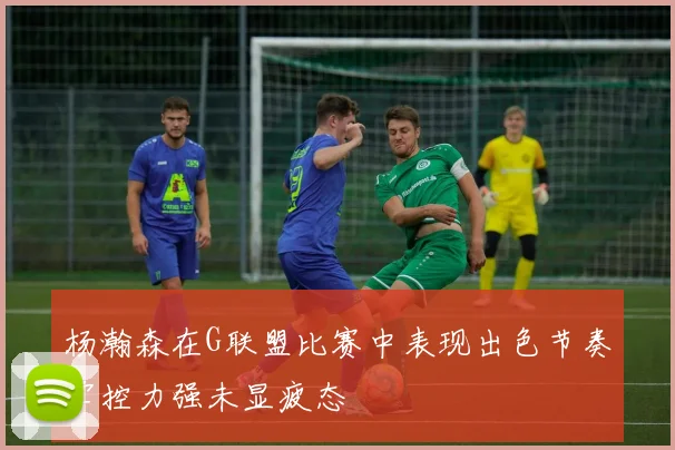 杨瀚森在G联盟比赛中表现出色节奏掌控力强未显疲态