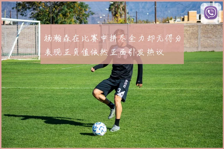 杨瀚森在比赛中拼尽全力却无得分表现正负值依然正面引发热议