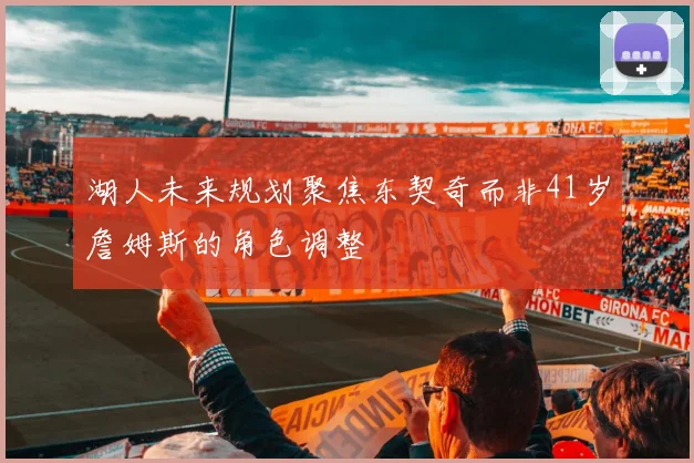 湖人未来规划聚焦东契奇而非41岁詹姆斯的角色调整