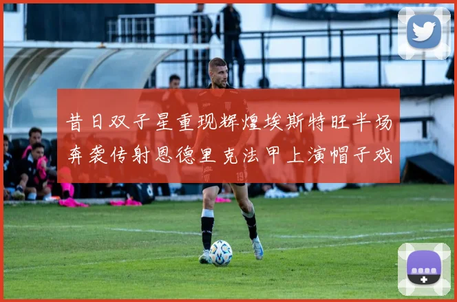 昔日双子星重现辉煌埃斯特旺半场奔袭传射恩德里克法甲上演帽子戏法