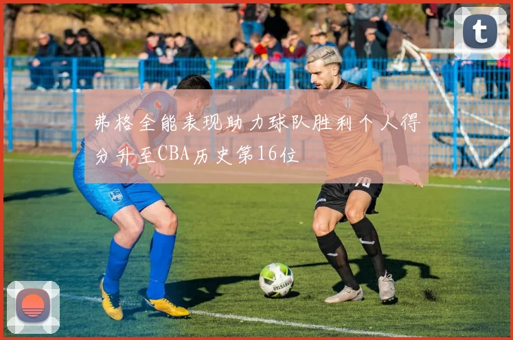 弗格全能表现助力球队胜利个人得分升至CBA历史第16位
