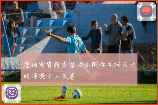 詹姆斯赞新秀潜力无限称年轻天才的涌现令人欣喜