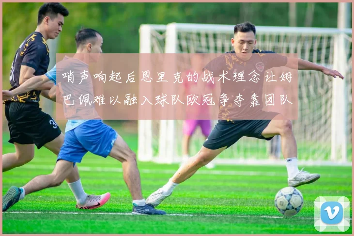 哨声响起后恩里克的战术理念让姆巴佩难以融入球队欧冠争夺靠团队配合与跑动
